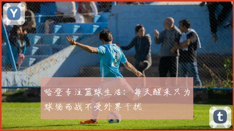 哈登专注篮球生活：每天醒来只为球场而战不受外界干扰