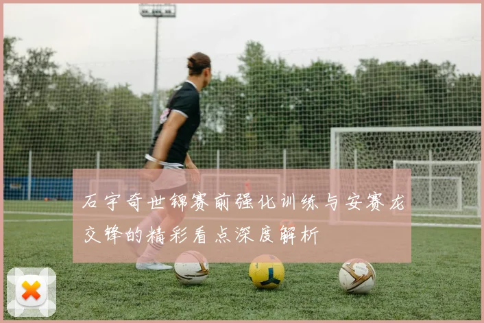 石宇奇世锦赛前强化训练与安赛龙交锋的精彩看点深度解析