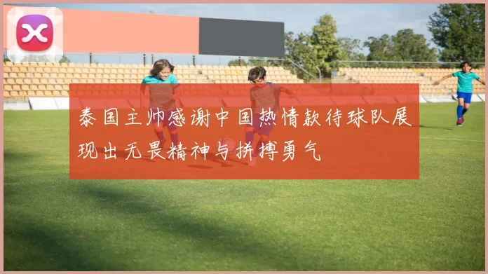 泰国主帅感谢中国热情款待球队展现出无畏精神与拼搏勇气