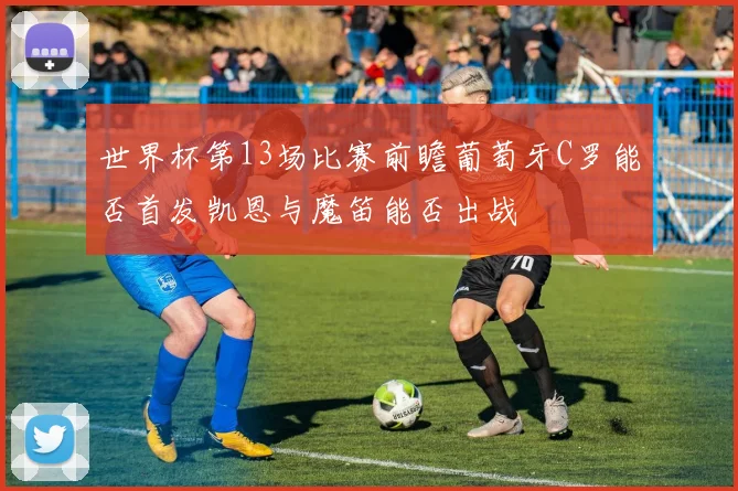 世界杯第13场比赛前瞻葡萄牙C罗能否首发凯恩与魔笛能否出战