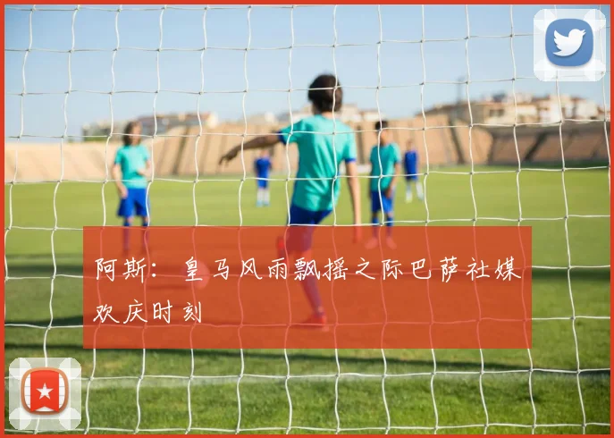 阿斯：皇马风雨飘摇之际巴萨社媒欢庆时刻