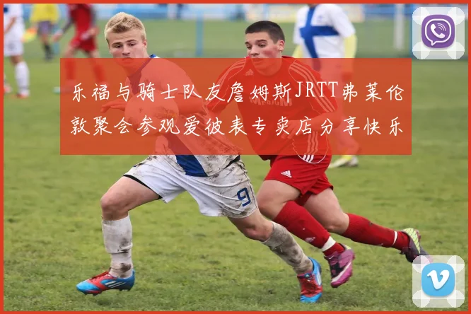 乐福与骑士队友詹姆斯JRTT弗莱伦敦聚会参观爱彼表专卖店分享快乐时光