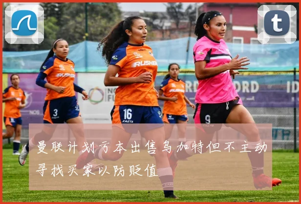 曼联计划亏本出售乌加特但不主动寻找买家以防贬值