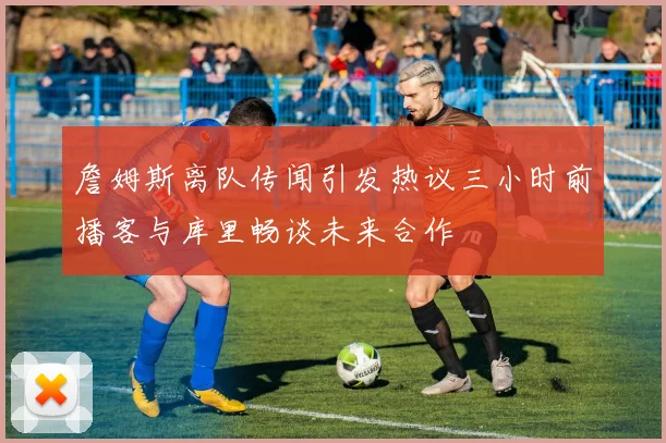 詹姆斯离队传闻引发热议三小时前播客与库里畅谈未来合作