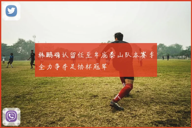 韩鹏确认留任至年底泰山队本赛季全力争夺足协杯冠军
