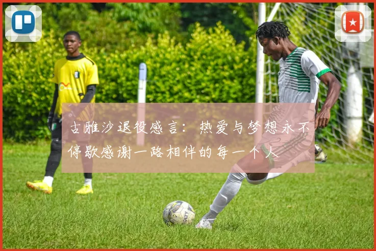古雅沙退役感言：热爱与梦想永不停歇感谢一路相伴的每一个人