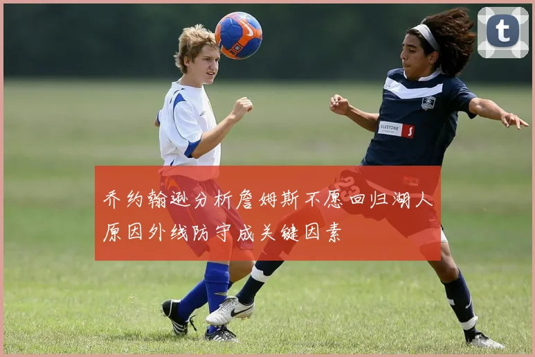 乔约翰逊分析詹姆斯不愿回归湖人原因外线防守成关键因素