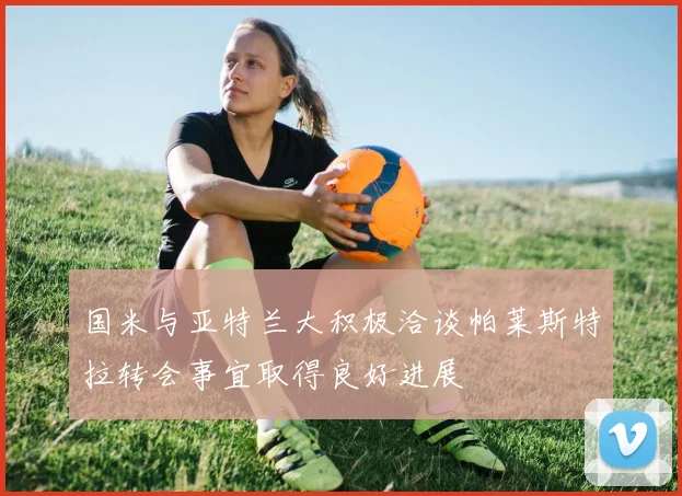 国米与亚特兰大积极洽谈帕莱斯特拉转会事宜取得良好进展
