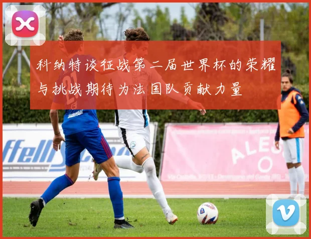 科纳特谈征战第二届世界杯的荣耀与挑战期待为法国队贡献力量