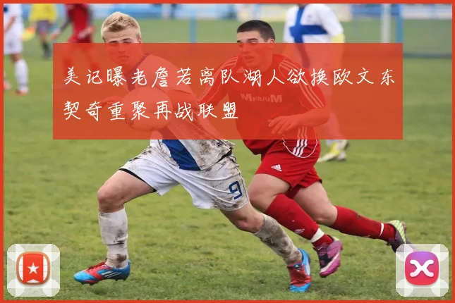 美记曝老詹若离队湖人欲换欧文东契奇重聚再战联盟
