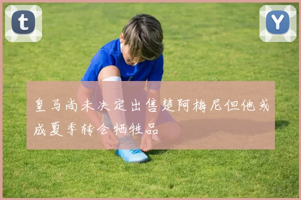 皇马尚未决定出售楚阿梅尼但他或成夏季转会牺牲品