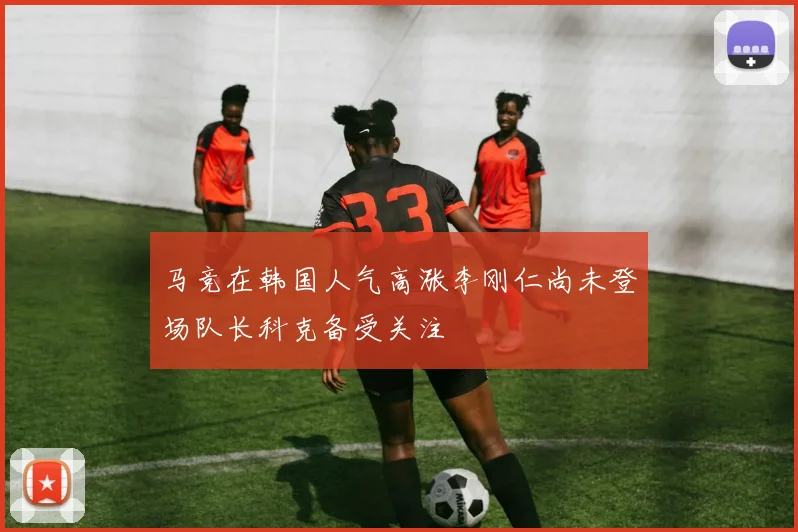 马竞在韩国人气高涨李刚仁尚未登场队长科克备受关注