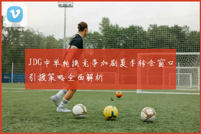 JDG中单轮换竞争加剧夏季转会窗口引援策略全面解析
