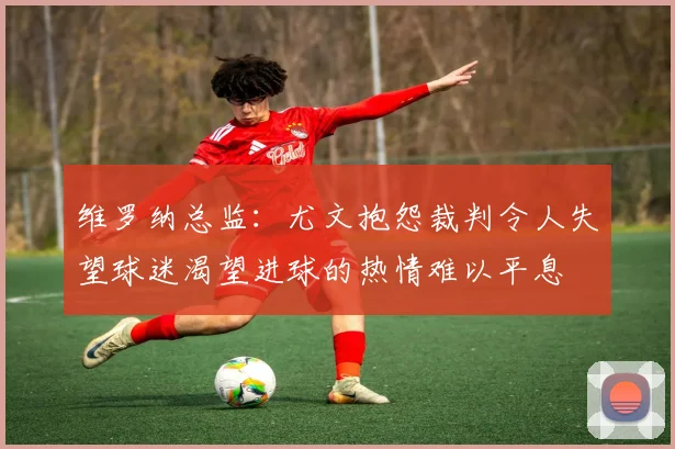 维罗纳总监：尤文抱怨裁判令人失望球迷渴望进球的热情难以平息
