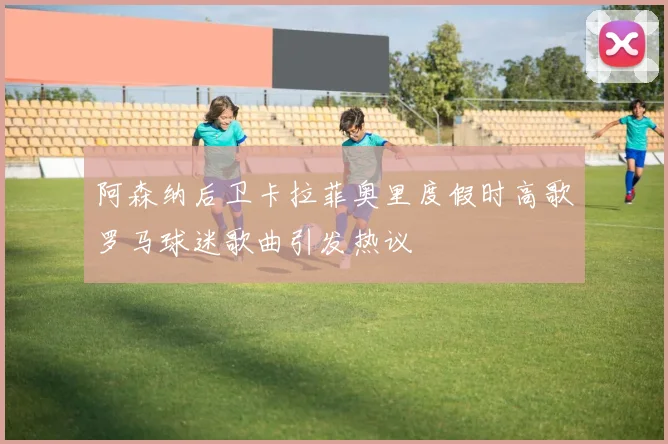 阿森纳后卫卡拉菲奥里度假时高歌罗马球迷歌曲引发热议