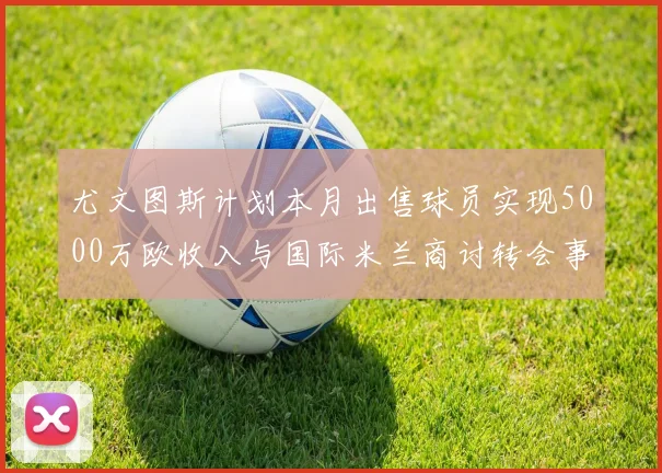 尤文图斯计划本月出售球员实现5000万欧收入与国际米兰商讨转会事宜