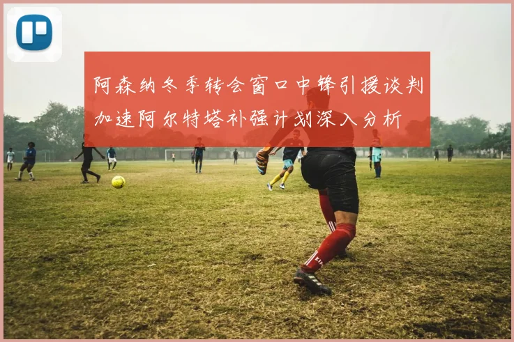 阿森纳冬季转会窗口中锋引援谈判加速阿尔特塔补强计划深入分析