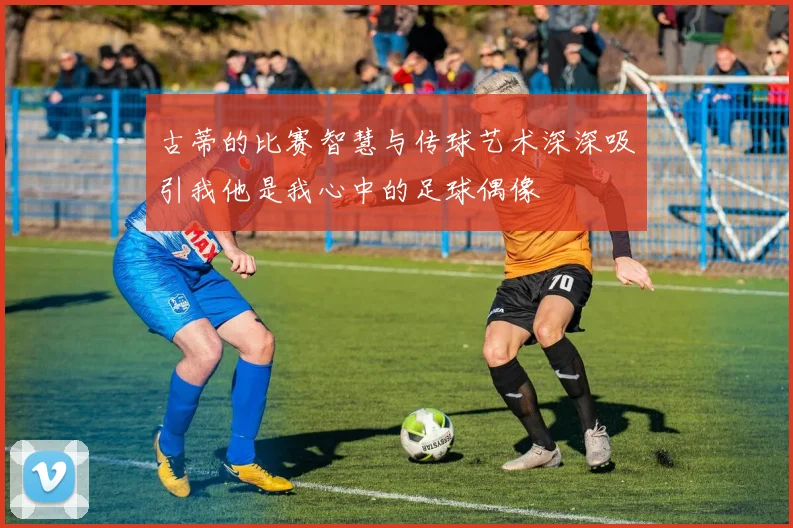 古蒂的比赛智慧与传球艺术深深吸引我他是我心中的足球偶像
