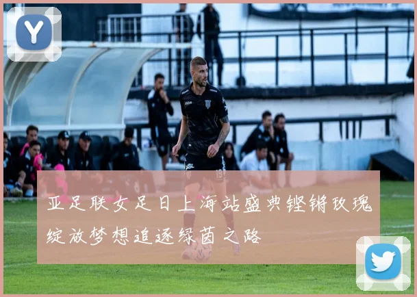 亚足联女足日上海站盛典铿锵玫瑰绽放梦想追逐绿茵之路