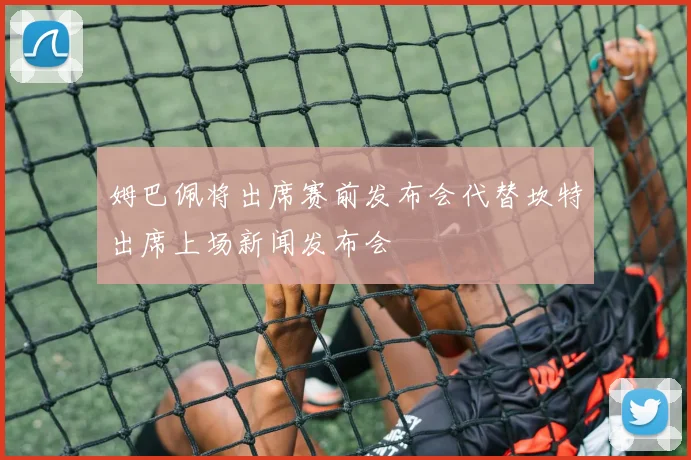 姆巴佩将出席赛前发布会代替坎特出席上场新闻发布会