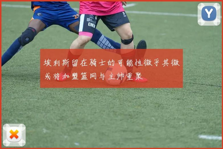 埃利斯留在骑士的可能性微乎其微或将加盟篮网与主帅重聚
