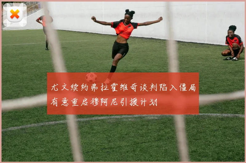 尤文续约弗拉霍维奇谈判陷入僵局有意重启穆阿尼引援计划