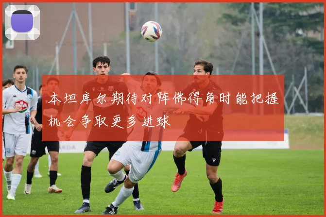 本坦库尔期待对阵佛得角时能把握机会争取更多进球
