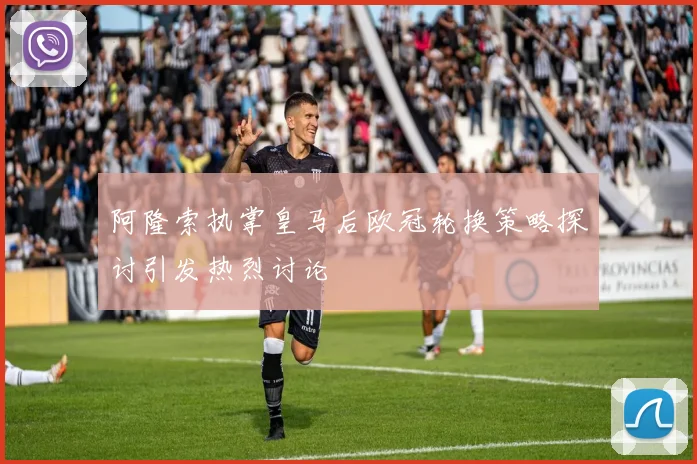 阿隆索执掌皇马后欧冠轮换策略探讨引发热烈讨论