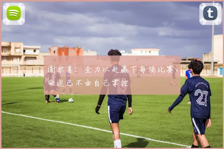 谢尔基：全力以赴赢下每场比赛，命运已不由自己掌控
